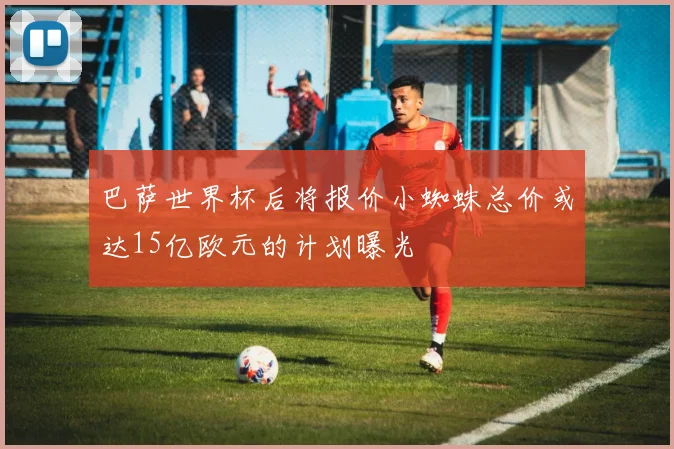 巴萨世界杯后将报价小蜘蛛总价或达15亿欧元的计划曝光