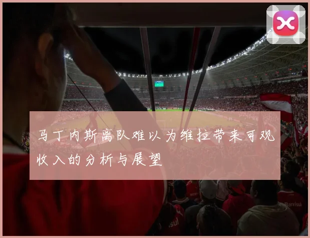 马丁内斯离队难以为维拉带来可观收入的分析与展望