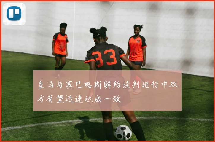 皇马与塞巴略斯解约谈判进行中双方有望迅速达成一致