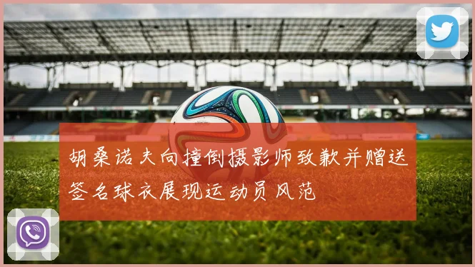 胡桑诺夫向撞倒摄影师致歉并赠送签名球衣展现运动员风范