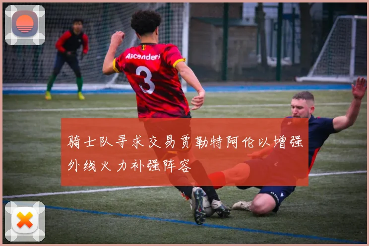 骑士队寻求交易贾勒特阿伦以增强外线火力补强阵容