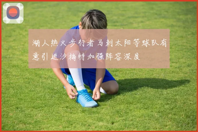 湖人热火步行者马刺太阳等球队有意引进沙梅特加强阵容深度
