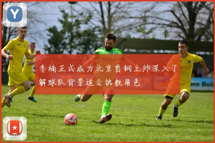 李楠正式成为北京首钢主帅深入了解球队背景适合执教角色