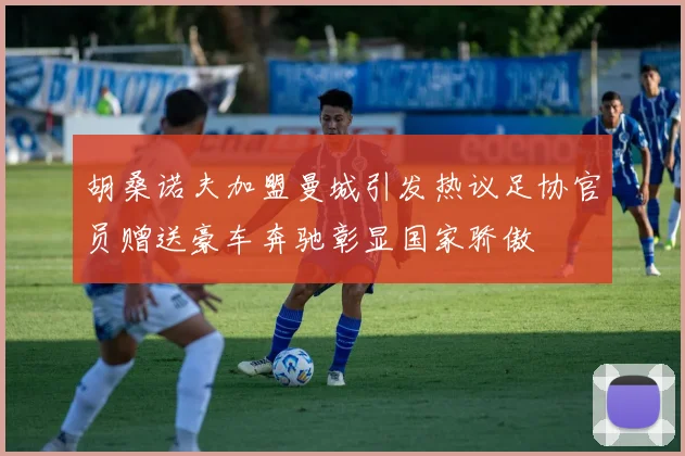 胡桑诺夫加盟曼城引发热议足协官员赠送豪车奔驰彰显国家骄傲