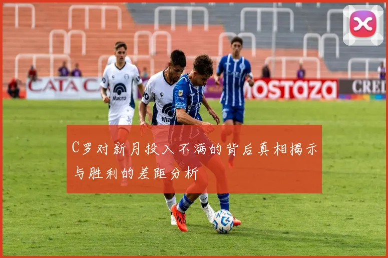 C罗对新月投入不满的背后真相揭示与胜利的差距分析