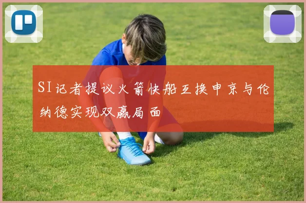 SI记者提议火箭快船互换申京与伦纳德实现双赢局面