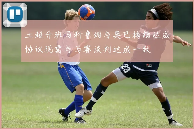 土超升班马科鲁姆与奥巴梅扬达成协议现需与马赛谈判达成一致