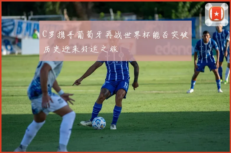 C罗携手葡萄牙再战世界杯能否突破历史迎来好运之旅