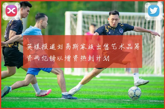 英媒报道刘易斯家族出售艺术品筹资两亿镑以增资热刺计划
