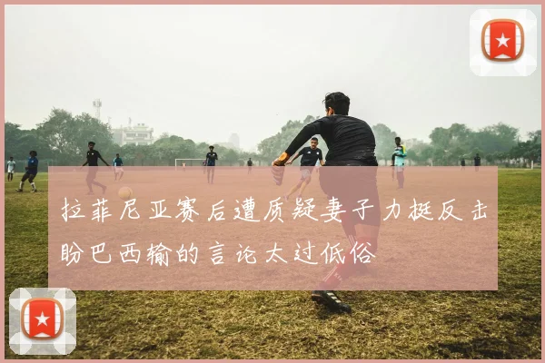 拉菲尼亚赛后遭质疑妻子力挺反击盼巴西输的言论太过低俗