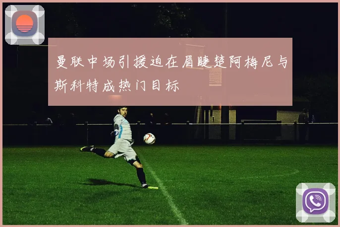 曼联中场引援迫在眉睫楚阿梅尼与斯科特成热门目标