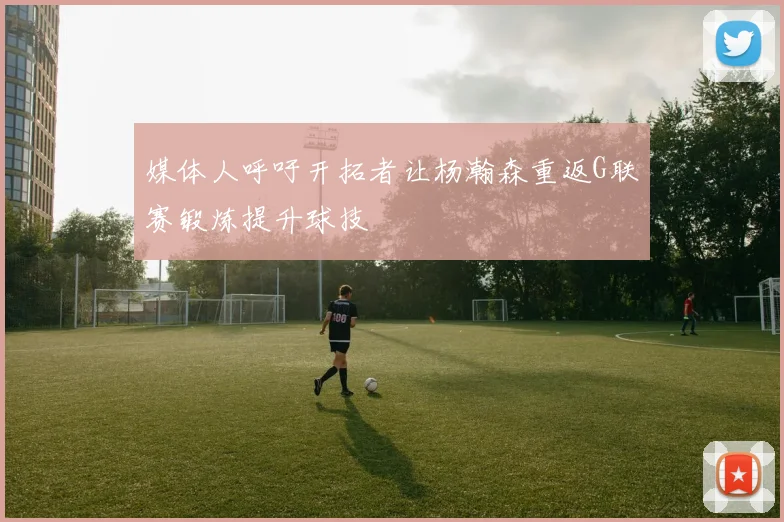 媒体人呼吁开拓者让杨瀚森重返G联赛锻炼提升球技