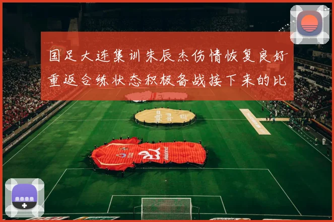国足大连集训朱辰杰伤情恢复良好重返合练状态积极备战接下来的比赛
