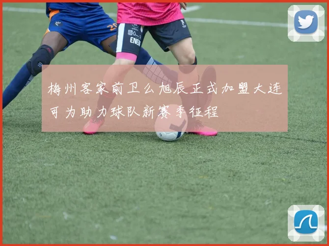 梅州客家前卫么旭辰正式加盟大连可为助力球队新赛季征程