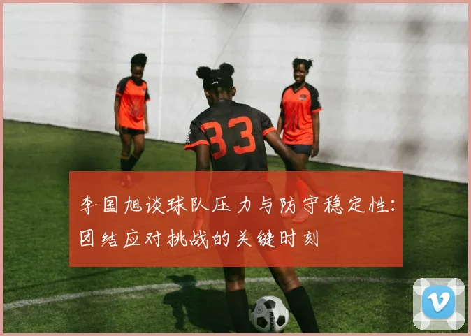 李国旭谈球队压力与防守稳定性：团结应对挑战的关键时刻