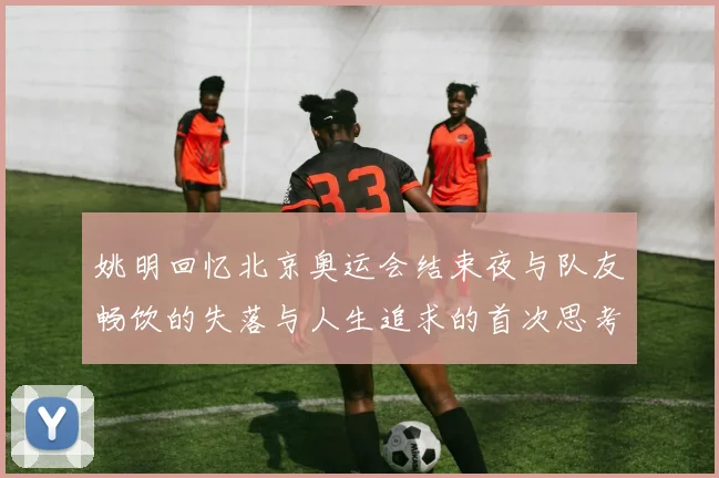 姚明回忆北京奥运会结束夜与队友畅饮的失落与人生追求的首次思考